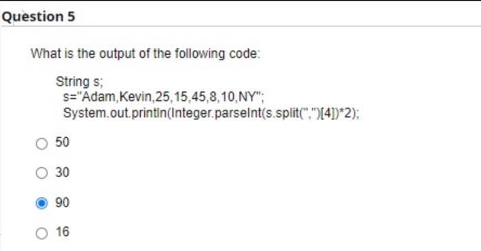 Question 5
What is the output of the following code:
String s;
s="Adam, Kevin, 25, 15,45,8,10,NY";
System.out.println(Integer.parseInt(s.split("")[4])*2);
50
O 30
90
O 16