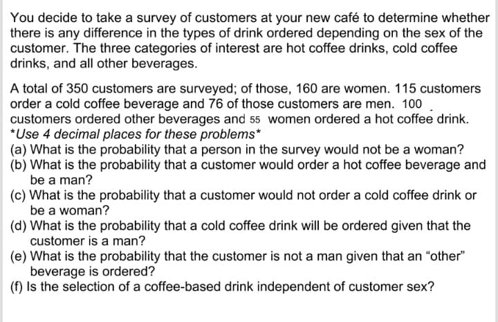 You decide to take a survey of customers at your new café to determine whether
there is any difference in the types of drink ordered depending on the sex of the
customer. The three categories of interest are hot coffee drinks, cold coffee
drinks, and all other beverages.
A total of 350 customers are surveyed; of those, 160 are women. 115 customers
order a cold coffee beverage and 76 of those customers are men. 100
customers ordered other beverages and 55 women ordered a hot coffee drink.
*Use 4 decimal places for these problems*
(a) What is the probability that a person in the survey would not be a woman?
(b) What is the probability that a customer would order a hot coffee beverage and
be a man?
(c) What is the probability that a customer would not order a cold coffee drink or
be a woman?
(d) What is the probability that a cold coffee drink will be ordered given that the
customer is a man?
(e) What is the probability that the customer is not a man given that an "other"
beverage is ordered?
(f) Is the selection of a coffee-based drink independent of customer sex?
