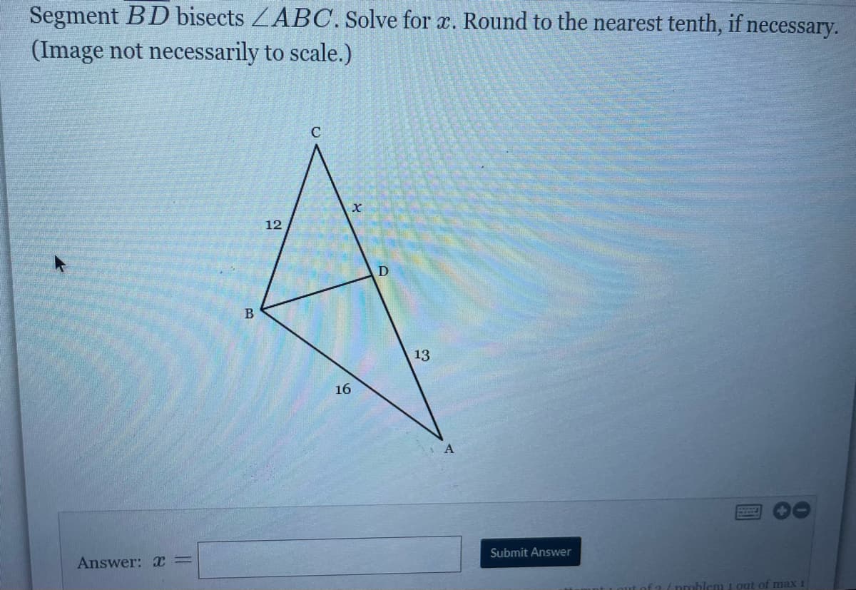 Segment BD bisects ZABC. Solve for x. Round to the nearest tenth, if necessary.
(Image not necessarily to scale.)
C
12
B
13
16
Submit Answer
Answer:
lem 1 out of max 1
