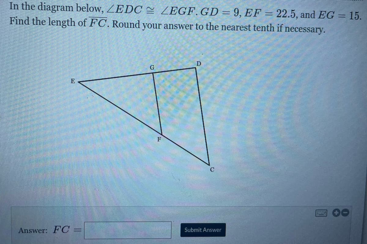In the diagram below, ZEDC e ZEGF.GD = 9, EF = 22.5, and EG = 15.
Find the length of FC. Round your answer to the nearest tenth if necessary.
D.
E
F
Submit Answer
Answer: FC=
