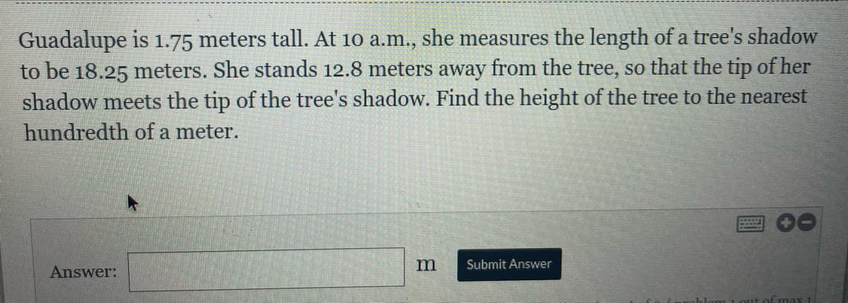 Guadalupe is 1.75 meters tall. At 10 a.m., she measures the length of a tree's shadow
to be 18.25 meters. She stands 12.8 meters away from the tree, so that the tip of her
shadow meets the tip of the tree's shadow. Find the height of the tree to the nearest
hundredth of a meter.
Submit Answer
Answer:
