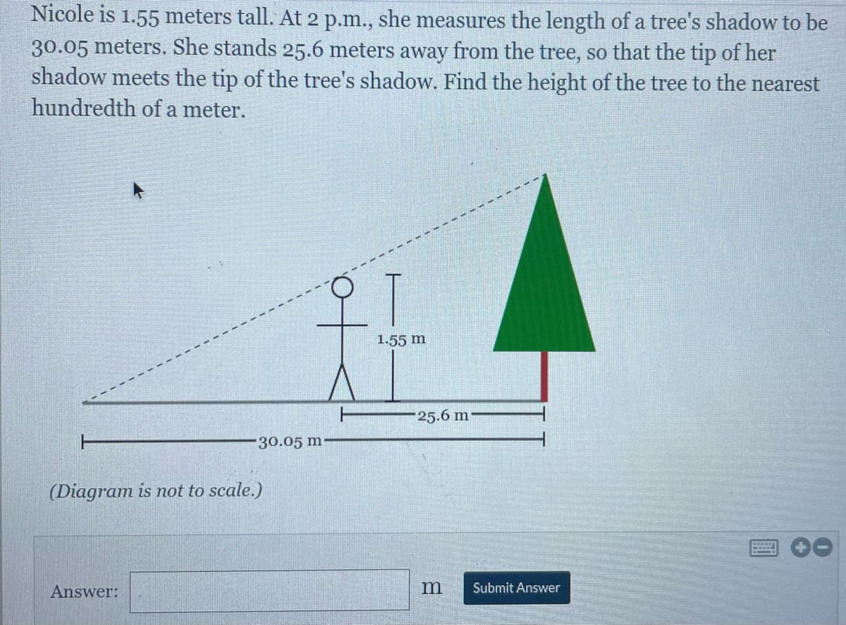 Nicole is 1.55 meters tall. At 2 p.m., she measures the length of a tree's shadow to be
30.05 meters. She stands 25.6 meters away from the tree, so that the tip of her
shadow meets the tip of the tree's shadow. Find the height of the tree to the nearest
hundredth of a meter.
1.55 m
25.6 m
30.05 m
(Diagram is not to scale.)
Answer:
Submit Answer
