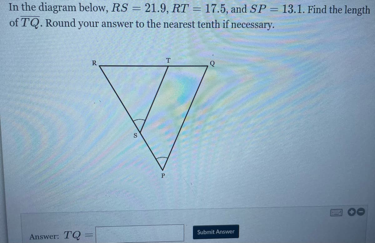 In the diagram below, RS = 21.9, RT = 17.5, and SP = 13.1. Find the length
of TQ. Round your answer to the nearest tenth if necessary.
T
Q
P
Submit Answer
Answer: TQ
