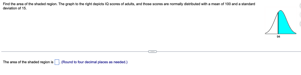 Find the area of the shaded region. The graph to the right depicts IQ scores of adults, and those scores are normally distributed with a mean of 100 and a standard
deviation of 15.
The area of the shaded region is (Round to four decimal places as needed.)
94