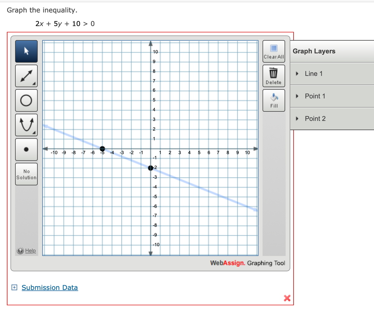 Graph the inequality.
>
2x + 5y + 10 > 0
No
Solution
Help
-10 -9 -8 -7 -6
Submission Data
-5
-4
-3
-2
-1
10
9
8
7
6
5
4
3
2
1
-1
2
1
-3
-4
-5
-6
-7
-8
-9
-10
2
3
4
5
6
8 9 10
Clear All
Delete
Fill
WebAssign. Graphing Tool
X
Graph Layers
► Line 1
Point 1
Point 2