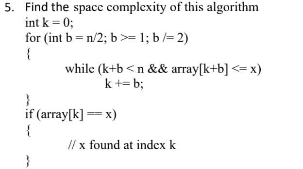 5. Find the space complexity of this algorithm
int k = 0;
for (int b = n/2; b>= 1; b /= 2)
{
while (k+b <n && array[k+b] <=x)
k += b;
}
if (array[k] == x)
// x found at index k
}
