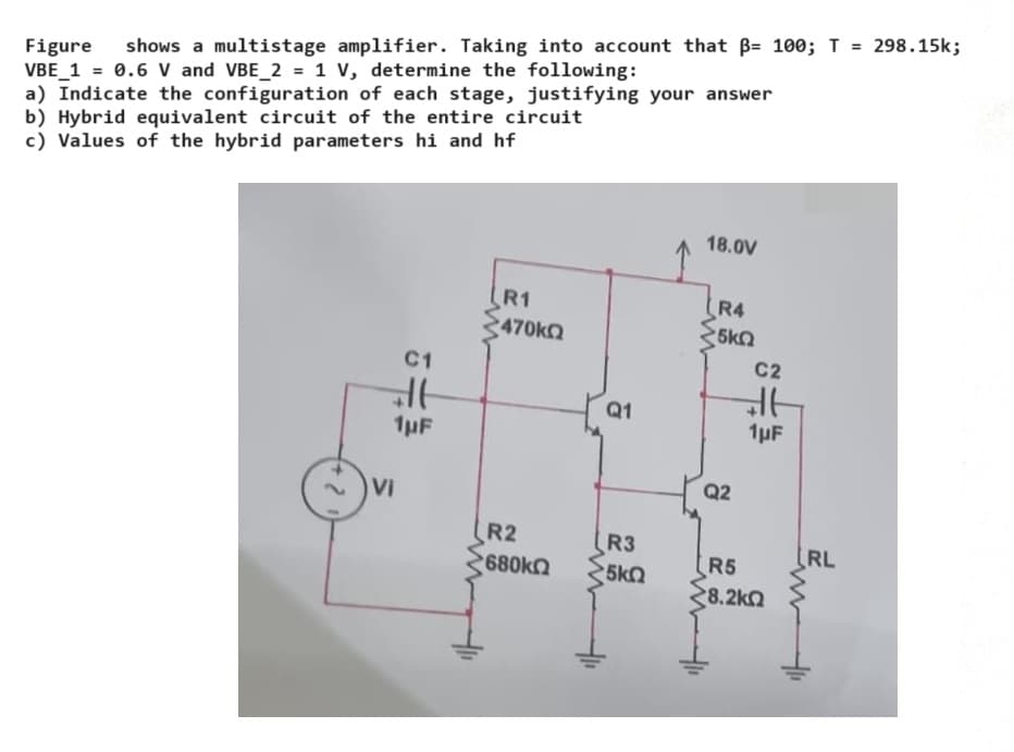 Figure shows a multistage amplifier. Taking into account that ẞ= 100; T =
VBE 1 = 0.6 V and VBE_2 = 1 V, determine the following:
a) Indicate the configuration of each stage, justifying your answer
b) Hybrid equivalent circuit of the entire circuit
c) Values of the hybrid parameters hi and hf
298.15k;
C1
R1
2470ΚΩ
Q1
18.0V
R4
5kQ
C2
1μF
1µF
Vi
22
Q2
R2
R3
RL
2680ΚΩ
R5
5kQ
28.2ΚΩ