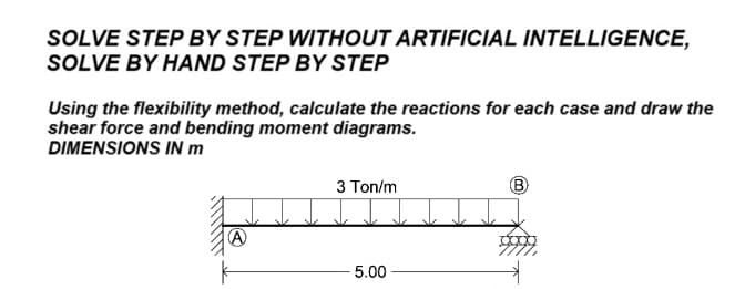 SOLVE STEP BY STEP WITHOUT ARTIFICIAL INTELLIGENCE,
SOLVE BY HAND STEP BY STEP
Using the flexibility method, calculate the reactions for each case and draw the
shear force and bending moment diagrams.
DIMENSIONS IN m
3 Ton/m
B
A
5.00