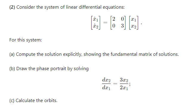 (2) Consider the system of linear differential equations:
For this system:
2
$2
0 3 x2
(a) Compute the solution explicitly, showing the fundamental matrix of solutions.
(b) Draw the phase portrait by solving
(c) Calculate the orbits.
dx2
3x2
dx1
2x1