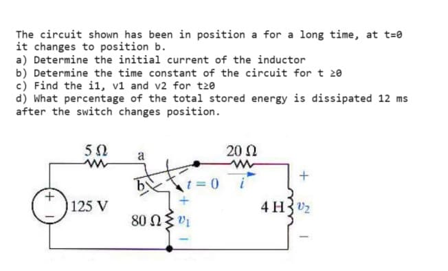 The circuit shown has been in position a for a long time, at t=0
it changes to position b.
a) Determine the initial current of the inductor
b) Determine the time constant of the circuit for t≥0
c) Find the i1, v1 and v2 for t≥0
d) What percentage of the total stored energy is dissipated 12 ms
after the switch changes position.
502
w
a
20 Ω
w
t=0
125 V
+
80 ΩΣ
4 H2
