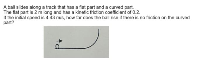 A ball slides along a track that has a flat part and a curved part.
The flat part is 2 m long and has a kinetic friction coefficient of 0.2.
If the initial speed is 4.43 m/s, how far does the ball rise if there is no friction on the curved
part?