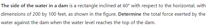 The side of the water in a dam is a rectangle inclined at 60° with respect to the horizontal, with
dimensions of 200 by 100 feet, as shown in the figure. Determine the total force exerted by the
water against the dam when the water level reaches the top of the dam.