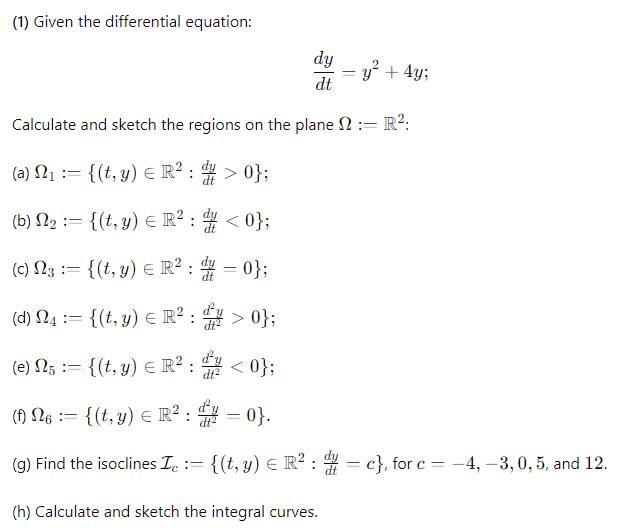 (1) Given the differential equation:
dy
y²+4y;
dt
Calculate and sketch the regions on the plane := R²:
(a) N₁ := {(t, y) = R² : > 0};
(b) 2 = {(t, y) = R²: <0};
==
(c) 3 = {(t, y) = R² = 0};
= : d
23 :=
(d) 4 = {(t, y) = R²: > 0};
==
ΕΠ
dy
(e) 5 = {(t, y) = R²: <0};
26
==
(f) N6 = {(t, y) = R² ² = 0}.
(g) Find the isoclines Ic := {(t, y) = R² : // = c}, for c =
(h) Calculate and sketch the integral curves.
= -4, -3, 0, 5, and 12.