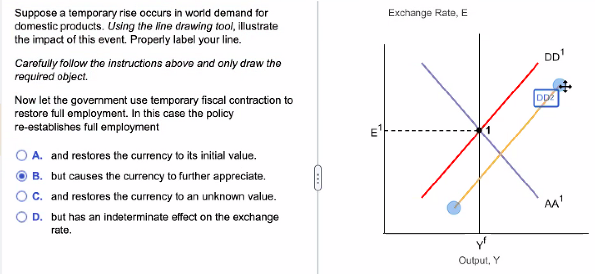 Suppose a temporary rise occurs in world demand for
domestic products. Using the line drawing tool, illustrate
the impact of this event. Properly label your line.
Carefully follow the instructions above and only draw the
required object.
Now let the government use temporary fiscal contraction to
restore full employment. In this case the policy
re-establishes full employment
A. and restores the currency to its initial value.
B. but causes the currency to further appreciate.
C. and restores the currency to an unknown value.
D. but has an indeterminate effect on the exchange
rate.
Exchange Rate, E
1
Output, Y
DD¹
8
DD2
AA¹