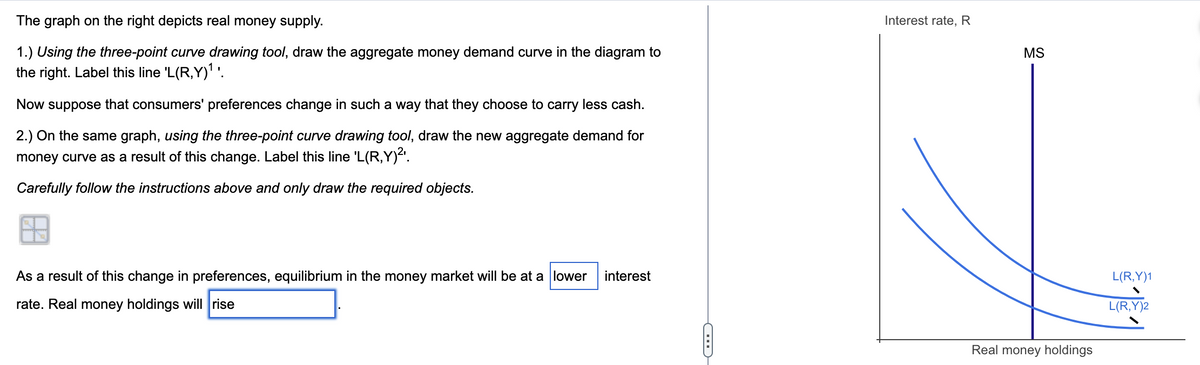 The graph on the right depicts real money supply.
1.) Using the three-point curve drawing tool, draw the aggregate money demand curve in the diagram to
the right. Label this line 'L(R,Y)¹¹.
Now suppose that consumers' preferences change in such a way that they choose to carry less cash.
2.) On the same graph, using the three-point curve drawing tool, draw the new aggregate demand for
money curve as a result of this change. Label this line 'L(R,Y)²¹.
Carefully follow the instructions above and only draw the required objects.
As a result of this change in preferences, equilibrium in the money market will be at a lower
rate. Real money holdings will rise
interest
C
Interest rate, R
MS
Real money holdings
L(R,Y)1
L(R,Y)2