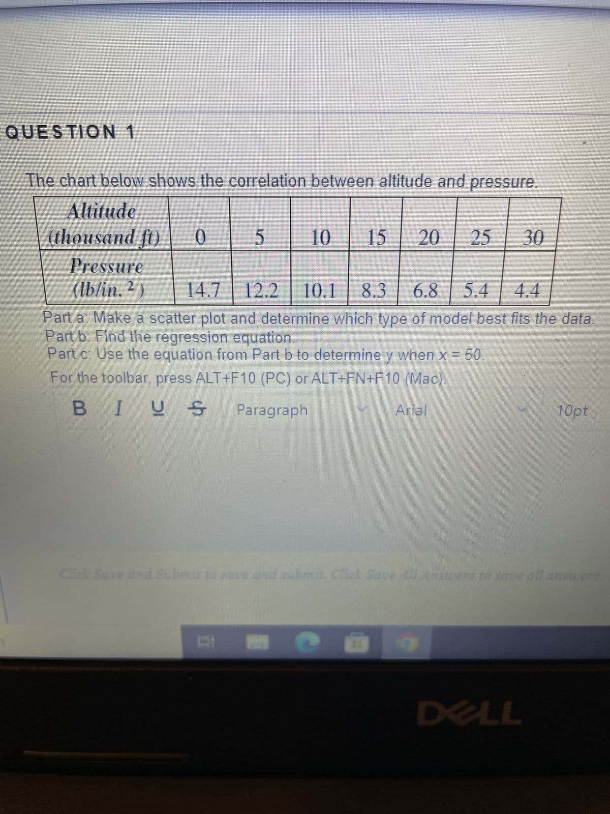 QUESTION 1
The chart below shows the correlation between altitude and pressure.
Altitude
(thousand ft) 0
5
10 15 20 25 30
Pressure
(lb/in. ²) 14.7 12.2 10.1 8.3 6.8 5.4
Part a: Make a scatter plot and determine which type of model best fits the data.
Part b: Find the regression equation.
Part c: Use the equation from Part b to determine y when x = 50
For the toolbar, press ALT+F10 (PC) or ALT+FN+F10 (Mac).
BIUS Paragraph
Arial
21 2
Click Save and Submit to save and submit. Click Save All Answers to save all answers
10pt
89