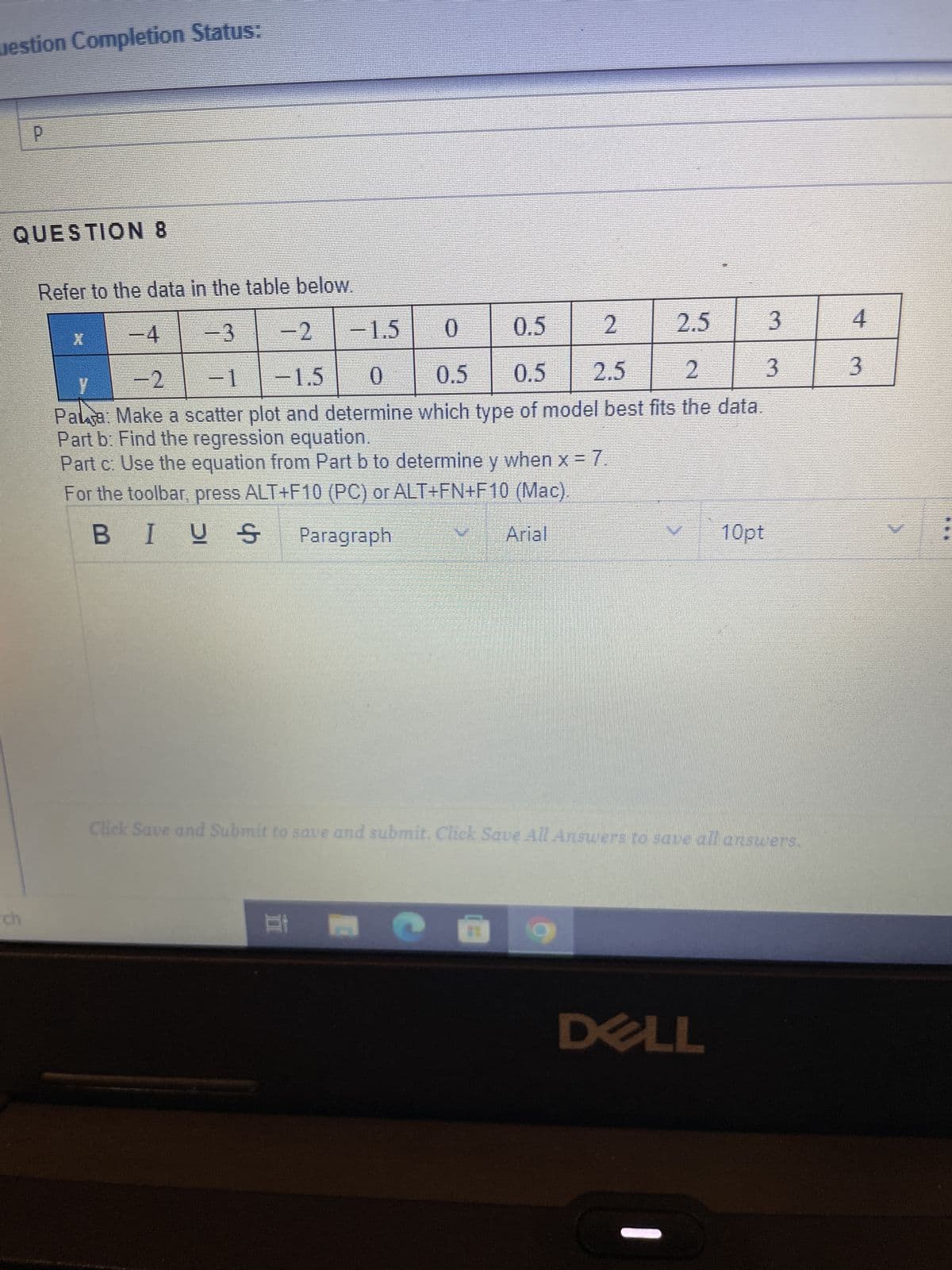 uestion Completion Status:
P
QUESTION 8
Refer to the data in the table below.
−3
-2
-1.5
0
0.5
2
2.5
-1
-1.5
0.5
0
0.5
2.5
y
2
3
Palja: Make a scatter plot and determine which type of model best fits the data.
Part b: Find the regression equation.
Part c: Use the equation from Part b to determine y when x = 7.
For the toolbar, press ALT+F10 (PC) or ALT+FN+F 10 (Mac).
BIUS Paragraph
Arial
X
Et P
Click Save and Submit to save and submit. Click Save All Answers to save all answers.
a
10pt
DELL
3
4
3
!