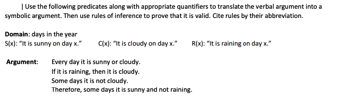 | Use the following predicates along with appropriate quantifiers to translate the verbal argument into a
symbolic argument. Then use rules of inference to prove that it is valid. Cite rules by their abbreviation.
Domain: days in the year
S(x): "It is sunny on day x."
C(x): "It is cloudy on day x."
R(x): "It is raining on day x."
Argument:
Every day it is sunny or cloudy.
If it is raining, then it is cloudy.
Some days it is not cloudy.
Therefore, some days it is sunny and not raining.
