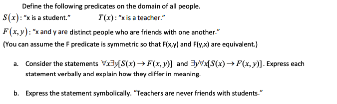 Define the following predicates on the domain of all people.
S(x): "x is a student."
T(x): "xis a teacher."
F(x,y): "x and y are distinct people who are friends with one another."
(You can assume the F predicate is symmetric so that F(x,y) and F(y,x) are equivalent.)
a. Consider the statements Vx3y[S(x) → F(x,y)] and 3yVx[S(x)→F(x, y)]. Express each
statement verbally and explain how they differ in meaning.
b. Express the statement symbolically. "Teachers are never friends with students."
