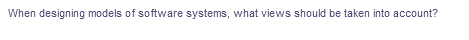 When designing models of software systems, what views should be taken into account?
