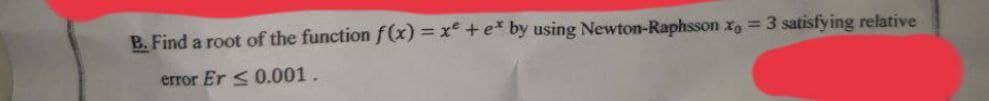 B. Find a root of the function f(x) = x + e* by using Newton-Raphsson x = 3 satisfying relative
error Er <0.001.