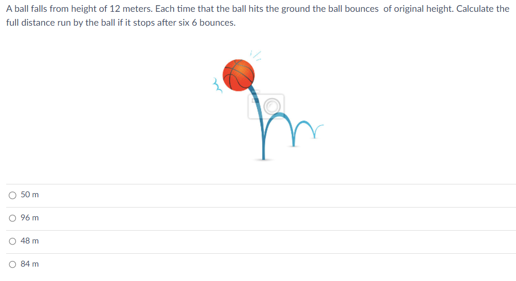 A ball falls from height of 12 meters. Each time that the ball hits the ground the ball bounces of original height. Calculate the
full distance run by the ball if it stops after six 6 bounces.
○ 50 m
96 m
о
о
48 m
○ 84 m