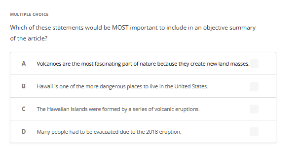 MULTIPLE CHOICE
Which of these statements would be MOST important to include in an objective summary
of the article?
A
B
с
D
Volcanoes are the most fascinating part of nature because they create new land masses.
Hawaii is one of the more dangerous places to live in the United States.
The Hawaiian Islands were formed by a series of volcanic eruptions.
Many people had to be evacuated due to the 2018 eruption.