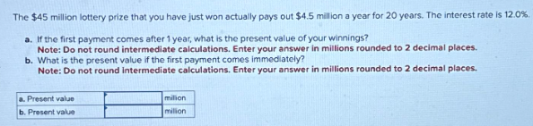 The $45 million lottery prize that you have just won actually pays out $4.5 million a year for 20 years. The interest rate is 12.0%.
a. If the first payment comes after 1 year, what is the present value of your winnings?
Note: Do not round intermediate calculations. Enter your answer in millions rounded to 2 decimal places.
b. What is the present value if the first payment comes immediately?
Note: Do not round intermediate calculations. Enter your answer in millions rounded to 2 decimal places.
a. Present value
b. Present value
milion
milion