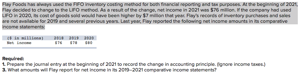 Flay Foods has always used the FIFO inventory costing method for both financial reporting and tax purposes. At the beginning of 2021,
Flay decided to change to the LIFO method. As a result of the change, net income in 2021 was $76 million. If the company had used
LIFO in 2020, its cost of goods sold would have been higher by $7 million that year. Flay's records of inventory purchases and sales
are not available for 2019 and several previous years. Last year, Flay reported the following net income amounts in its comparative
income statements:
($ in millions)
Net income
2018 2019
2020
$76 $78 $80
Required:
1. Prepare the journal entry at the beginning of 2021 to record the change in accounting principle. (Ignore income taxes.)
3. What amounts will Flay report for net income in its 2019-2021 comparative income statements?