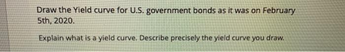 Draw the Yield curve for U.S. government bonds as it was on February
5th, 2020.
Explain what is a yield curve. Describe precisely the yield curve you draw.
