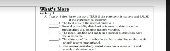 What's More
Activity 1.
A. True or False. Write the word TRUE if the statement is correct and FALSE
if the statement is incorrect
1. The total area of the normal curve is 1.
2. Normal probability distribution is used to determine the
probabilities of a discrete random variable.
3. The mean, median and mode in a normal distribution have
the same value.
4. The distance of the number in the horizontal line or the x-axis
should always proportional.
5 The normal probability distribution has a mean u= 1 and
standard deviation o = 0.
11111
