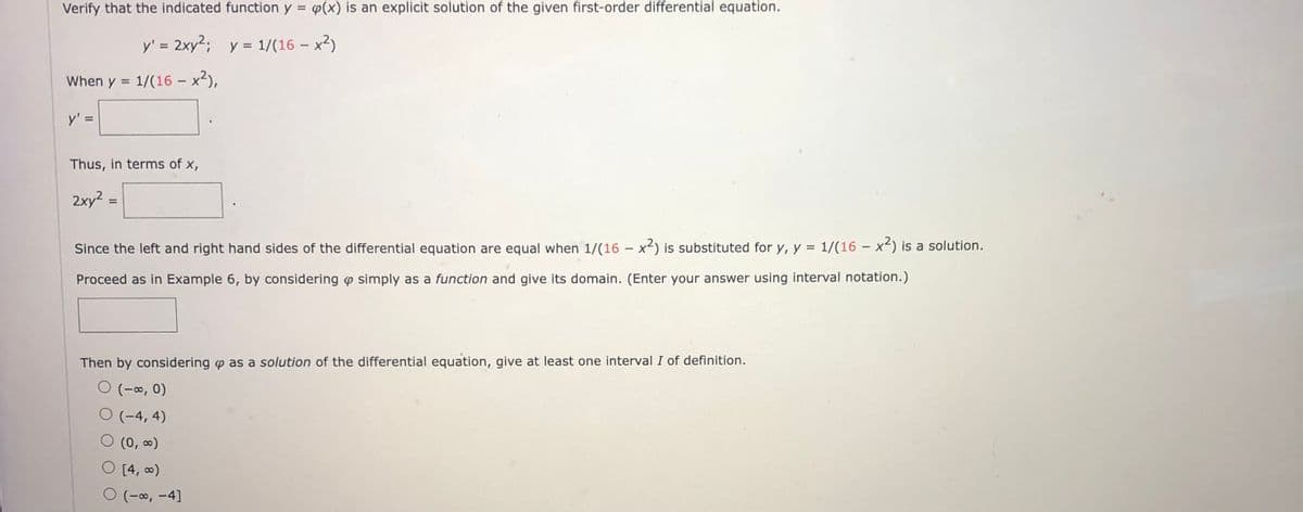 Verify that the indicated function y = p(x) is an explicit solution of the given first-order differential equation.
y' = 2xy²; y = 1/(16- x²)
When y = 1/(16 - x²),
y' =
Thus, in terms of x,
2xy² =
Since the left and right hand sides of the differential equation are equal when 1/(16 - x²) is substituted for y, y = 1/(16 - x²) is a solution.
Proceed as in Example 6, by considering simply as a function and give its domain. (Enter your answer using interval notation.)
Then by considering as a solution of the differential equation, give at least one interval I of definition.
O (-∞, 0)
O (-4,4)
O (0, ∞)
O [4, ∞)
(-∞, -4]