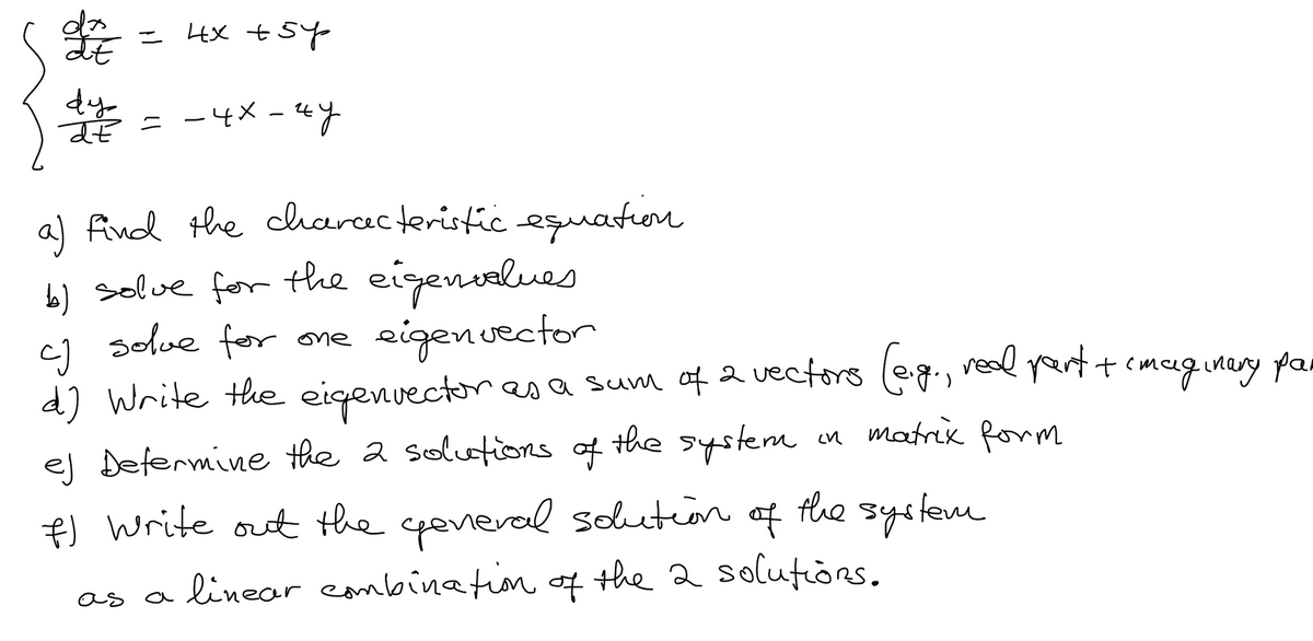 LE
dy
de
= 4x +5y
=
-4x - 4y
a) find the characteristic equation
b) solve for the eigenvalues
solve for one
cJ
eigenvector
d) Write the eigenvector as a sum of 2 vectors (e.g., real part + imaginery pai
ej Determine the 2 solutions of the system
in matrix form
the system
f) Write out the general solution
of
as a linear combination of the 2 solutions.