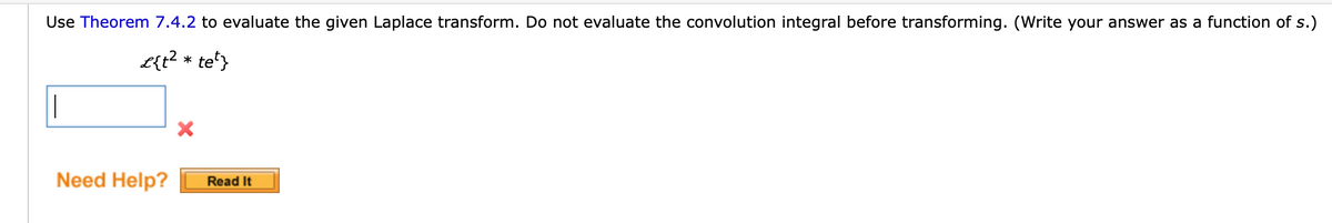 Use Theorem 7.4.2 to evaluate the given Laplace transform. Do not evaluate the convolution integral before transforming. (Write your answer as a function of s.)
L{t² * tet}
Need Help?
X
Read It