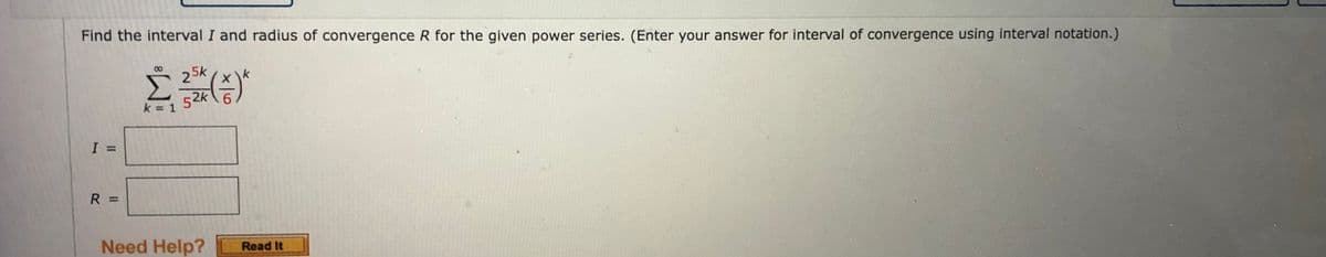 Find the interval I and radius of convergence R for the given power series. (Enter your answer for interval of convergence using interval notation.)
5k
2 *
Σ(5)
52k 6
k = 1
I
R
||
Need Help?
Read It