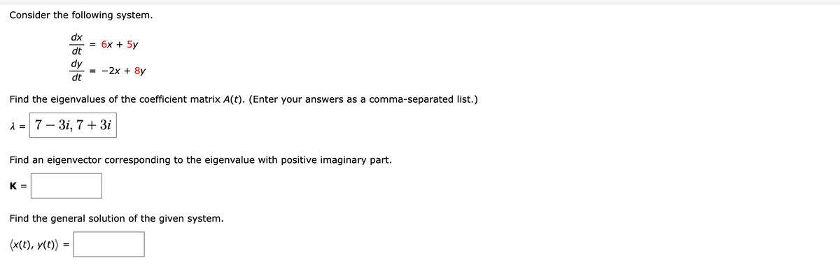 Consider the following system.
dx
dt
dy
dt
= 6x + 5y
K =
= -2x + 8y
Find the eigenvalues of the coefficient matrix A(t). (Enter your answers as a comma-separated list.)
λ = 7-3i, 7 + 3i
Find an eigenvector corresponding to the eigenvalue with positive imaginary part.
Find the general solution of the given system.
(x(t), y(t)) =