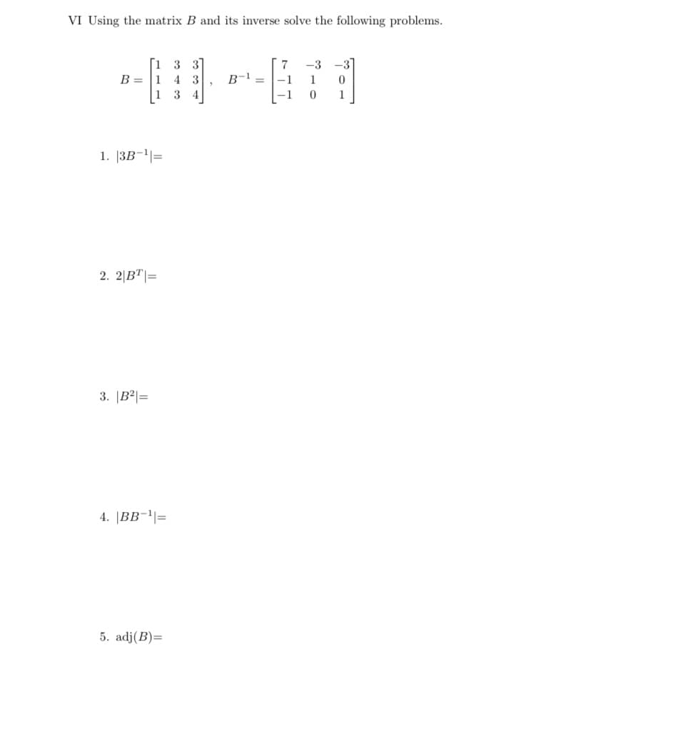 VI Using the matrix B and its inverse solve the following problems.
3 31
7
-3
-31
B-1 =
B = |1
|1 3 4
4 3
-1
1
-1
1
1. |3B¬|=
2. 2|BT|=
3. |B²|=
4. |BB-'|=
5. adj(B)=
