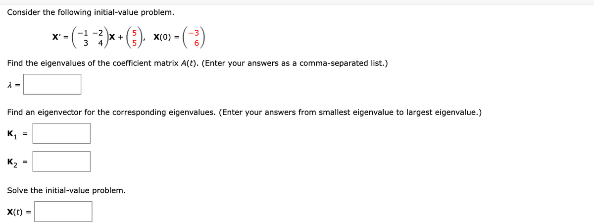 Consider the following initial-value problem.
-1
5
-3
*-(-32)x+ (3) - (2)
X' =
X(0)
4
5
6
Find the eigenvalues of the coefficient matrix A(t). (Enter your answers as a comma-separated list.)
λ =
Find an eigenvector for the corresponding eigenvalues. (Enter your answers from smallest eigenvalue to largest eigenvalue.)
K₁
K₂
=
X
=
Solve the initial-value problem.
X(t) =