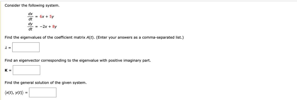 Consider the following system.
λ =
dx
dt
dy
dt
Find the eigenvalues of the coefficient matrix A(t). (Enter your answers as a comma-separated list.)
K =
= 6x + 5y
= -2x + 8y
Find an eigenvector corresponding to the eigenvalue with positive imaginary part.
=
Find the general solution of the given system.
(x(t), y(t))