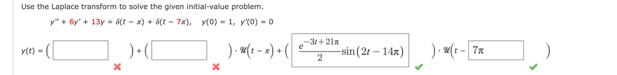 Use the Laplace transform to solve the given initial-value problem.
y" + 6y' + 13y = 8(t− n) + 8(t - 7л), y(0) = 1, y'(0) = 0
= (I
y(t) =
X
+
X
). u( t − ₁) + (
e
-3t+21π
2
-sin(2t - 14π)
).u(t - 7n