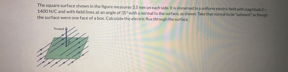 ### Electric Flux Through a Surface

The square surface shown in the figure measures 3.5 mm on each side. It is immersed in a uniform electric field with magnitude \( E = 1400 \) N/C and with field lines at an angle of \( 35^\circ \) with a normal to the surface, as shown. Take that normal to be "outward," as though the surface were one face of a box. Calculate the electric flux through the surface.

#### Explanation:

1. **Square Surface**: Appears in the middle of the diagram, designated in green, with a side length of 3.5 mm.
2. **Normal Line**: Represented by a downward arrow perpendicular to the square surface.
3. **Electric Field Lines**: Indicated by slanted lines forming an angle with the normal line.
4. **Angle (θ)**: Defined as the angle between the normal and the electric field lines, given as \( 35^\circ \).

#### Calculation:

To calculate the electric flux (\( \Phi_E \)) through the surface:

\[ \Phi_E = E \cdot A \cdot \cos(\theta) \]

Where:
- \( E \) is the electric field magnitude.
- \( A \) is the area of the surface.
- \( \theta \) is the angle between the normal to the surface and the electric field.

1. Calculate the area (\( A \)) of the square surface:

\[ A = \text{side}^2 = (3.5 \, \text{mm})^2 = (3.5 \times 10^{-3} \, \text{m})^2 = 12.25 \times 10^{-6} \, \text{m}^2 \]

2. Insert values into the electric flux equation:

\[ \Phi_E = (1400 \, \text{N/C}) \times (12.25 \times 10^{-6} \, \text{m}^2) \times \cos(35^\circ) \]

3. Calculate \( \cos(35^\circ) \):

\[ \cos(35^\circ) \approx 0.819 \]

4. Continue with the calculation:

\[ \Phi_E = 1400 \times 12.25 \times 10^{-6} \times 0.819 \]
\[ \Phi_E = 