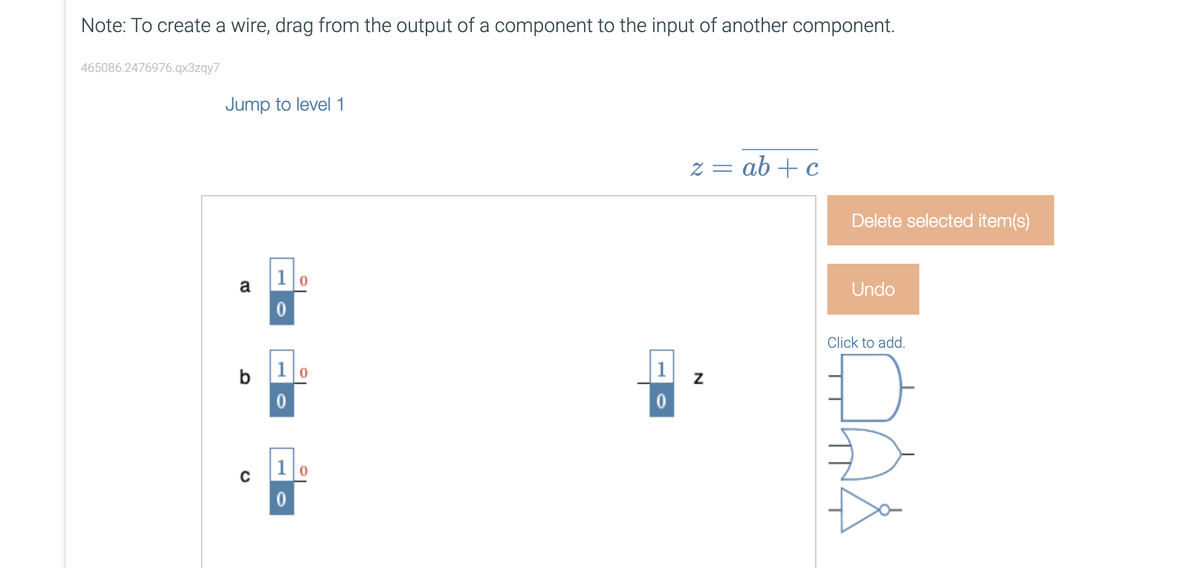 Note: To create a wire, drag from the output of a component to the input of another component.
465086.2476976.qx3zqy7
Jump to level 1
a
b
10
0
1
0
1
0
0
0
1
0
z = ab + c
N
Delete selected item(s)
Undo
Click to add.