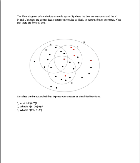 The Venn diagram below depicts a sample space (S) where the dots are outcomes and the A,
B, and C subsets are events. Red outcomes are twice as likely to occur as black outcomes. Note
that there are 30 total dots.
Calculate the below probability. Express your answer as simplified fractions.
1, what is P (A/C)?
2, What is P(B|(AB))?
3, What is P(CU BIA')