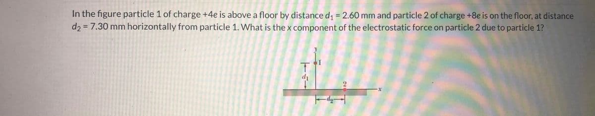 ### Electrostatic Force: Calculating X Component

#### Problem Statement:
In the figure, particle 1 of charge \(+4e\) is above a floor by a distance \(d_1 = 2.60 \, \text{mm}\) and particle 2 of charge \(+8e\) is on the floor, at a distance \(d_2 = 7.30 \, \text{mm}\) horizontally from particle 1. What is the \(x\)-component of the electrostatic force on particle 2 due to particle 1?

#### Diagram Explanation:
The diagram involves two particles and a coordinate system:
- Particle 1 is positioned vertically above the floor at a distance \(d_1 = 2.60 \, \text{mm}\).
- Particle 2 is placed on the floor, horizontally from particle 1 at a distance \(d_2 = 7.30 \, \text{mm}\).

The text also includes a standard coordinate system with the \(x\)-axis along the horizontal plane and an origin presumably at the floor directly below particle 1.

#### Calculation Steps:
1. **Determine Horizontal Distance (x-component)**:
   - The electrostatic force between two charges is given by Coulomb's Law:
     \[
     F = k_e \frac{|q_1 q_2|}{r^2}
     \]
     where:
     - \(k_e\) is Coulomb's constant \((8.99 \times 10^9 \, \text{Nm}^2/\text{C}^2)\),
     - \(q_1 = +4e\),
     - \(q_2 = +8e\),
     - \(r\) is the distance between the charges.

2. **Calculate \(r\)**:
   \[
   r = \sqrt{d_1^2 + d_2^2}
   \]
   \[
   r = \sqrt{(2.60 \times 10^{-3})^2 + (7.30 \times 10^{-3})^2} \, \text{m}
   \]
   \[
   r \approx 7.74 \times 10^{-3} \, \text{m}
   \]

3. **Calculate the Force**:
   Using the values, compute the force magnitude \(F\):
   \