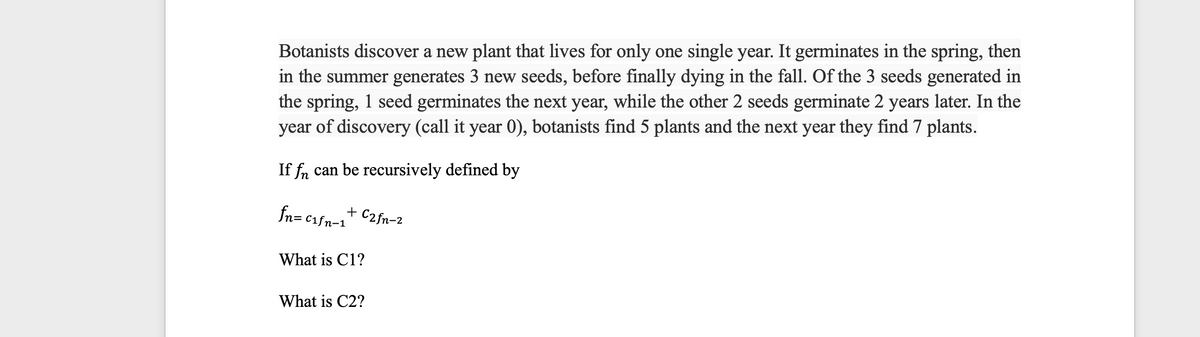 Botanists discover a new plant that lives for only one single year. It germinates in the spring, then
in the summer generates 3 new seeds, before finally dying in the fall. Of the 3 seeds generated in
the spring, 1 seed germinates the next year, while the other 2 seeds germinate 2 years later. In the
year of discovery (call it year 0), botanists find 5 plants and the next year they find 7 plants.
If fn can be recursively defined by
fn=c₁fn-1
+ C2 fn-2
What is C1?
What is C2?