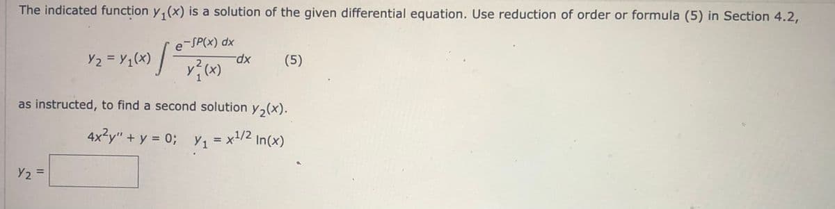 The indicated function y(x) is a solution of the given differential equation. Use reduction of order or formula (5) in Section 4.2,
e-SP(x)
dx
Y/₂ = Y/₁ (X) / € / X ² ( x )
Y2
-dx
Y₂ =
(5)
as instructed, to find a second solution y₂(x).
4x²y" + y = 0; Y₁
Y₁
= x¹/2
=
2 In(x)