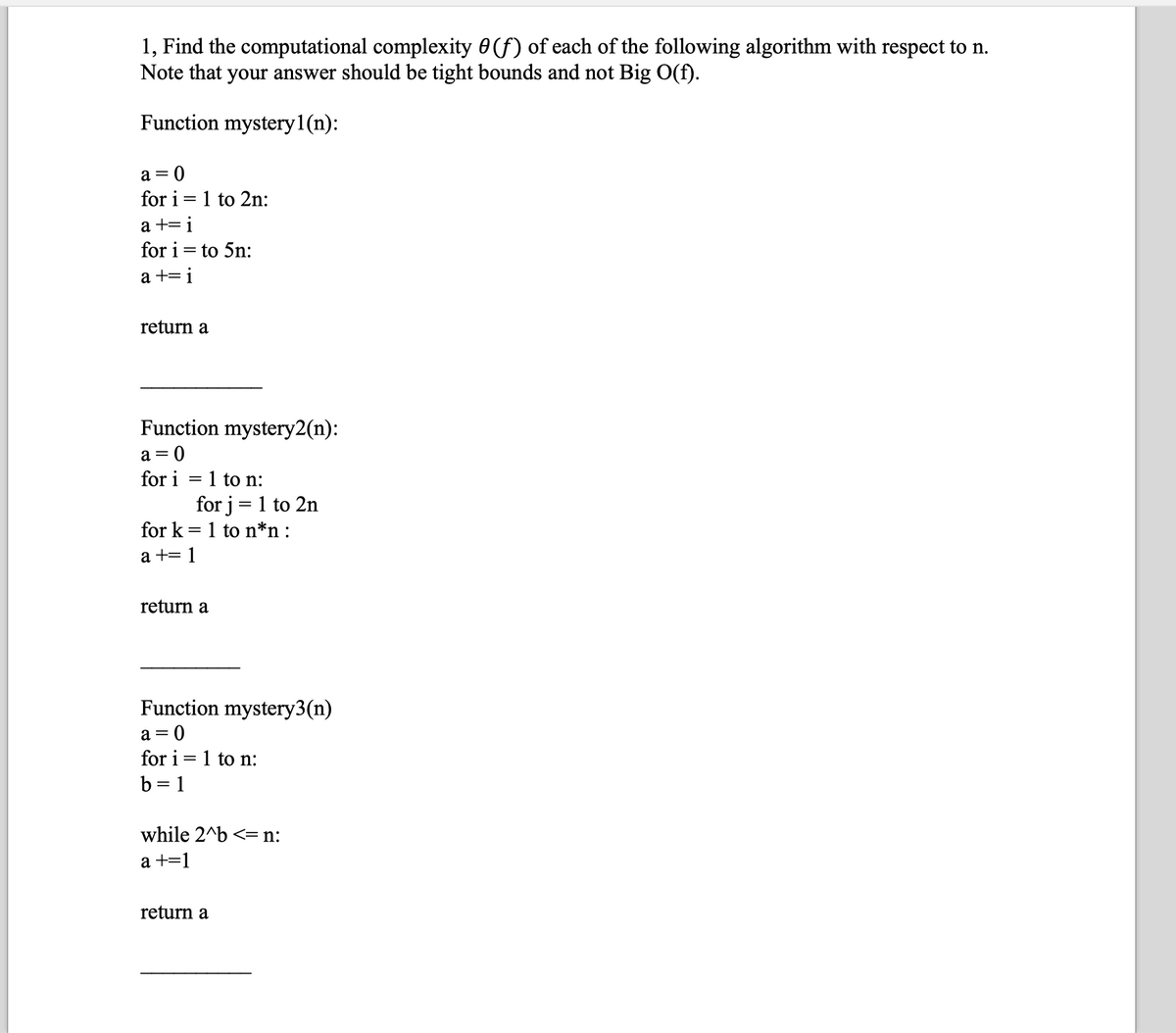 1, Find the computational complexity 0(f) of each of the following algorithm with respect to n.
Note that your answer should be tight bounds and not Big O(f).
Function mystery1(n):
a = 0
for i=1 to 2n:
a +=i
for i = to 5n:
a +=i
return a
Function mystery2(n):
a = 0
for i
1 to n:
for j = 1 to 2n
for k=1 to n*n:
a += 1
return a
Function mystery3(n)
a = 0
for i=1 to n:
b = 1
while 2^b <= n:
a +=1
return a