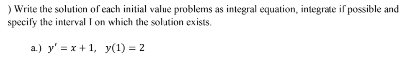 ) Write the solution of each initial value problems as integral equation, integrate if possible and
specify the interval I on which the solution exists.
a.) y' = x + 1, y(1) = 2
