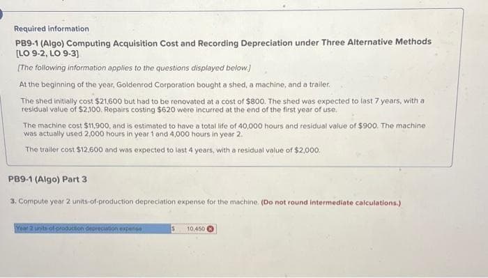 Required information
PB9-1 (Algo) Computing Acquisition Cost and Recording Depreciation under Three Alternative Methods
[LO 9-2, LO 9-3]
[The following information applies to the questions displayed below.)
At the beginning of the year, Goldenrod Corporation bought a shed, a machine, and a trailer.
The shed initially cost $21,600 but had to be renovated at a cost of $800. The shed was expected to last 7 years, with a
residual value of $2,100. Repairs costing $620 were incurred at the end of the first year of use.
The machine cost $11,900, and is estimated to have a total life of 40,000 hours and residual value of $900. The machine
was actually used 2,000 hours in year 1 and 4,000 hours in year 2.
The trailer cost $12,600 and was expected to last 4 years, with a residual value of $2,000.
PB9-1 (Algo) Part 3
3. Compute year 2 units-of-production depreciation expense for the machine. (Do not round intermediate calculations.)
Year 2 units of production depreciation expense
$ 10,450