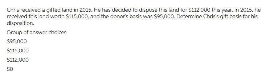 Chris received a gifted land in 2015. He has decided to dispose this land for $112,000 this year. In 2015, he
received this land worth $115,000, and the donor's basis was $95,000. Determine Chris's gift basis for his
disposition.
Group of answer choices
$95,000
$115,000
$112,000
SO